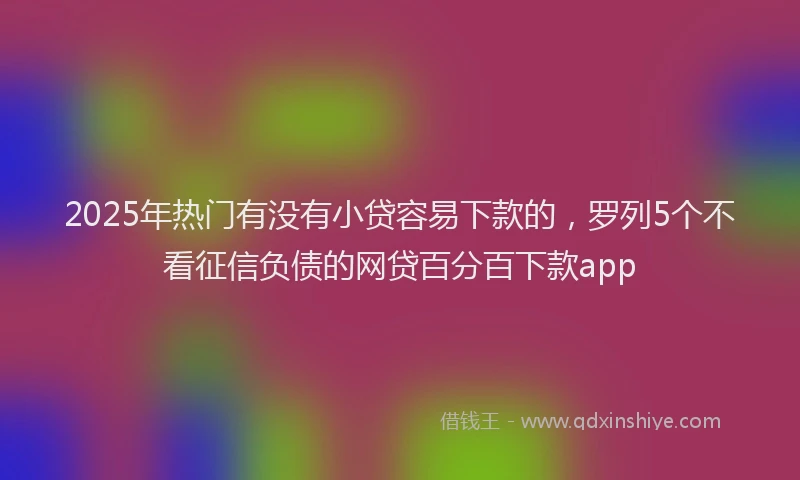 2025年热门有没有小贷容易下款的，罗列5个不看征信负债的网贷百分百下款app