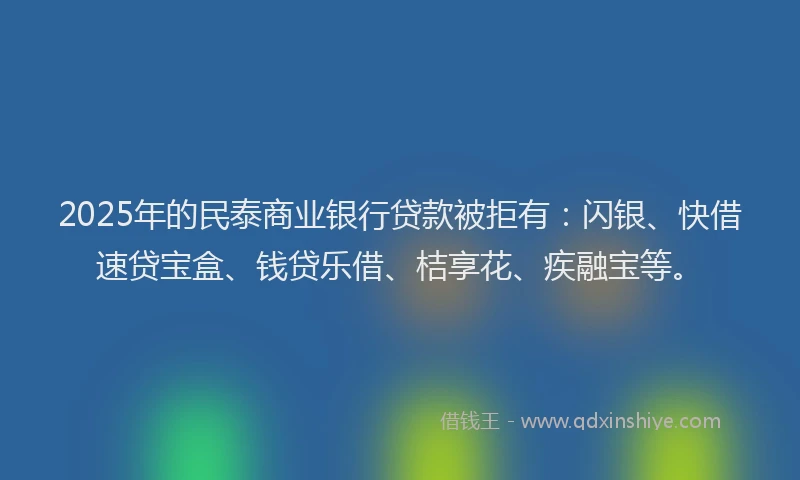 2025年的民泰商业银行贷款被拒有：闪银、快借速贷宝盒、钱贷乐借、桔享花、疾融宝等。