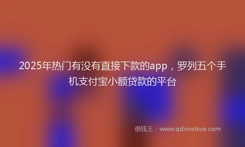 2025年热门有没有直接下款的app，罗列五个手机支付宝小额贷款的平台