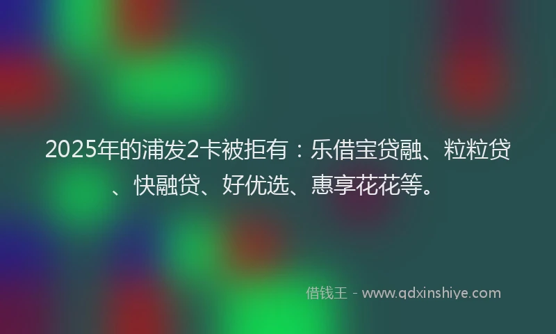 2025年的浦发2卡被拒有：乐借宝贷融、粒粒贷、快融贷、好优选、惠享花花等。