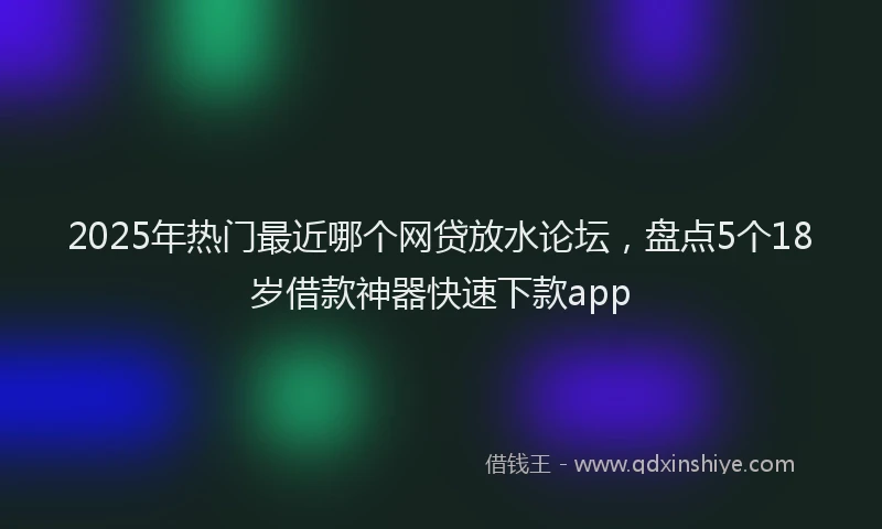 2025年热门最近哪个网贷放水论坛,盘点5个18岁借款神器快速下款app