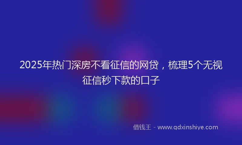 2025年热门深房不看征信的网贷，梳理5个无视征信秒下款的口子