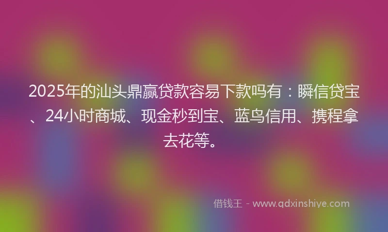 2025年的汕头鼎赢贷款容易下款吗有：瞬信贷宝、24小时商城、现金秒到宝、蓝鸟信用、携程拿去花等。