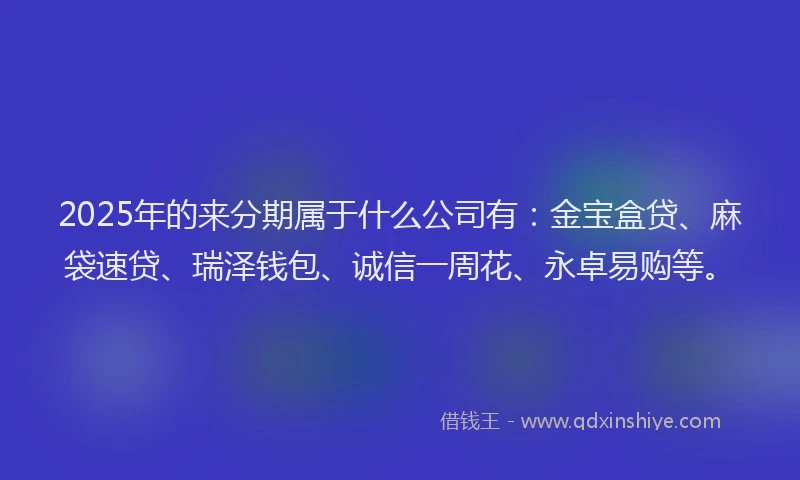 2025年的来分期属于什么公司有：金宝盒贷、麻袋速贷、瑞泽钱包、诚信一周花、永卓易购等。