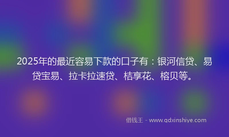 2025年的最近容易下款的口子有：银河信贷、易贷宝易、拉卡拉速贷、桔享花、榕贝等。