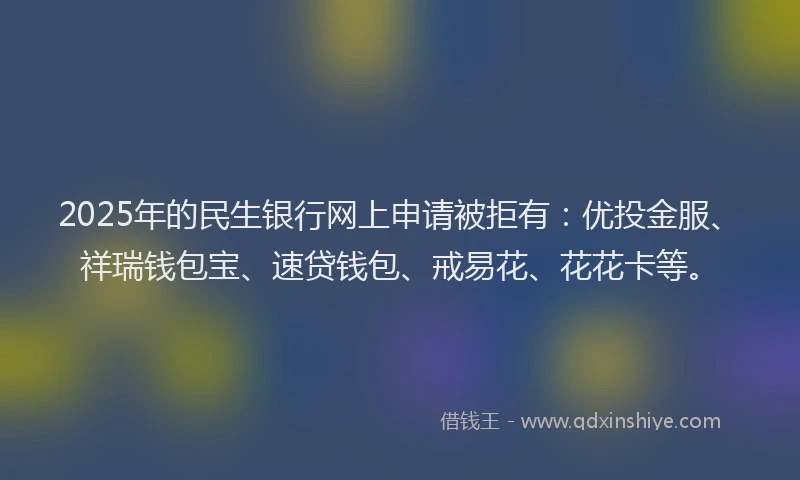 2025年的民生银行网上申请被拒有：优投金服、祥瑞钱包宝、速贷钱包、戒易花、花花卡等。