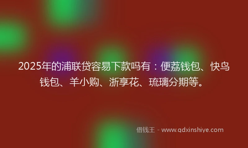 2025年的浦联贷容易下款吗有：便荔钱包、快鸟钱包、羊小购、浙享花、琉璃分期等。