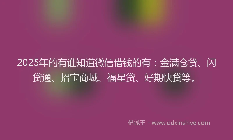 2025年的有谁知道微信借钱的有：金满仓贷、闪贷通、招宝商城、福星贷、好期快贷等。