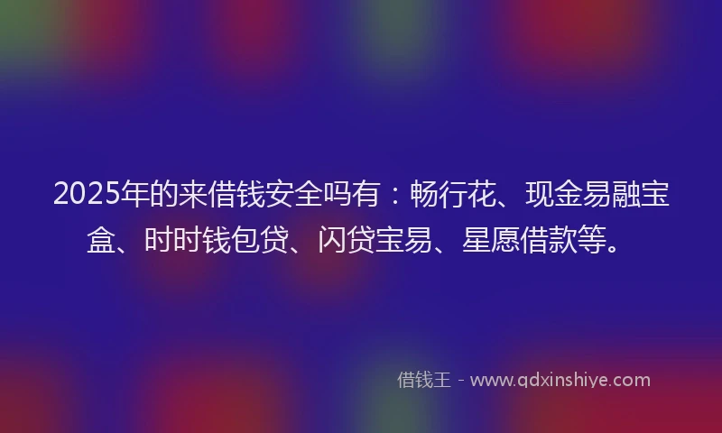 2025年的来借钱安全吗有：畅行花、现金易融宝盒、时时钱包贷、闪贷宝易、星愿借款等。