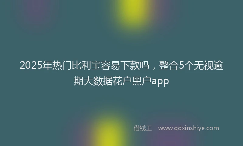 2025年热门比利宝容易下款吗，整合5个无视逾期大数据花户黑户app