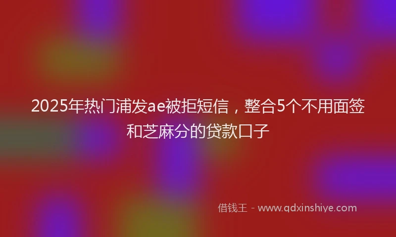 2025年热门浦发ae被拒短信，整合5个不用面签和芝麻分的贷款口子