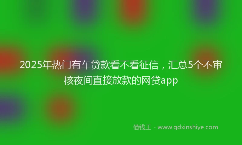 2025年热门有车贷款看不看征信，汇总5个不审核夜间直接放款的网贷app