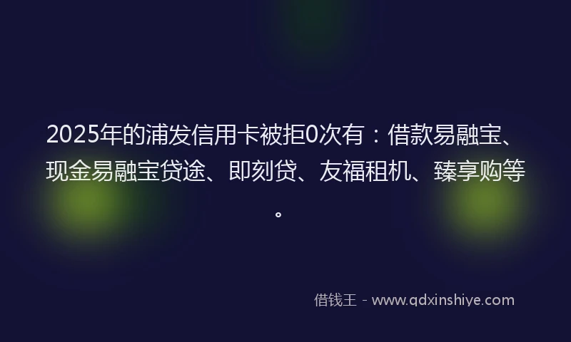 2025年的浦发信用卡被拒0次有：借款易融宝、现金易融宝贷途、即刻贷、友福租机、臻享购等。