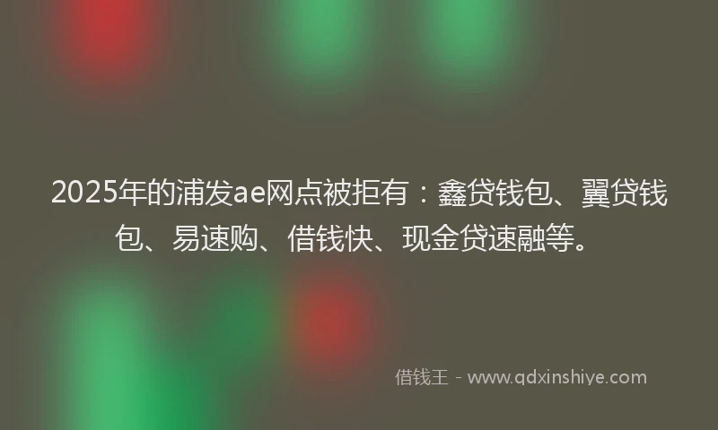 2025年的浦发ae网点被拒有：鑫贷钱包、翼贷钱包、易速购、借钱快、现金贷速融等。