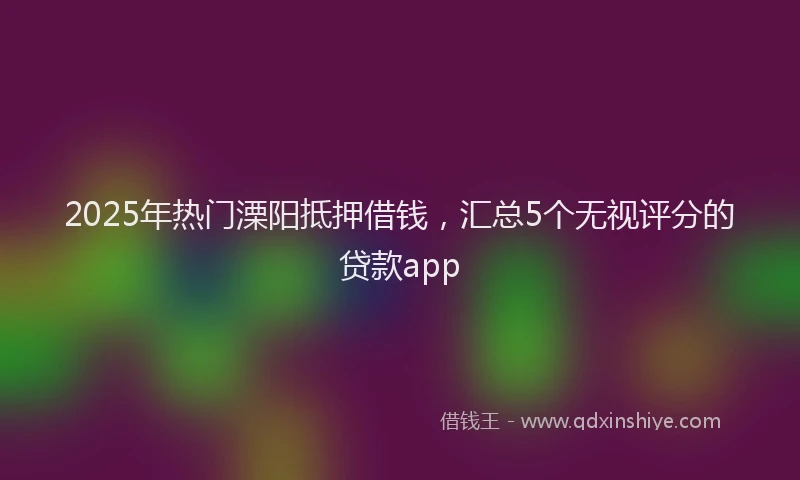 2025年热门溧阳抵押借钱,汇总5个无视评分的贷款app