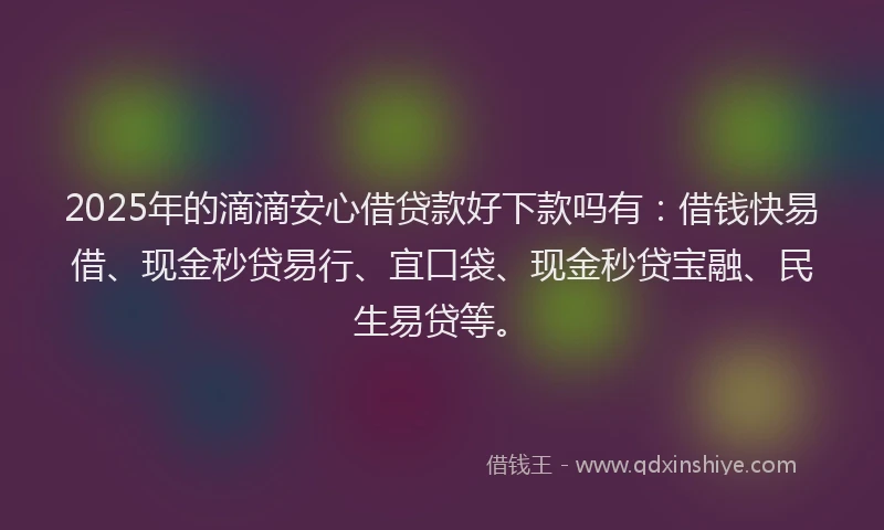 2025年的滴滴安心借贷款好下款吗有：借钱快易借、现金秒贷易行、宜口袋、现金秒贷宝融、民生易贷等。