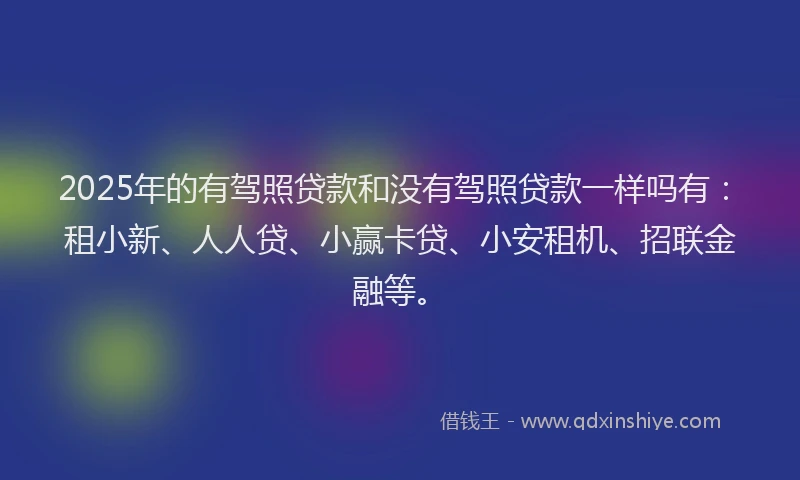 2025年的有驾照贷款和没有驾照贷款一样吗有:租小新、人人贷、小赢卡贷、小安租机、招联金融等。