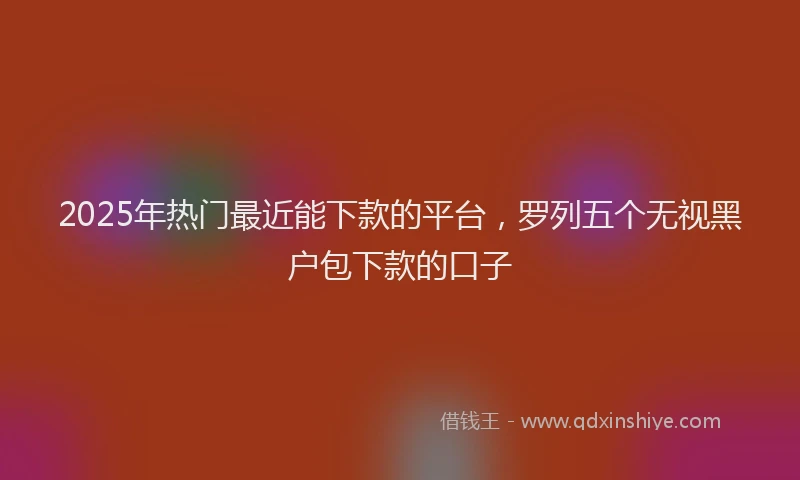 2025年热门最近能下款的平台，罗列五个无视黑户包下款的口子