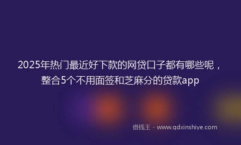2025年热门最近好下款的网贷口子都有哪些呢，整合5个不用面签和芝麻分的贷款app