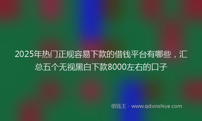 2025年热门正规容易下款的借钱平台有哪些，汇总五个无视黑白下款8000左右的口子