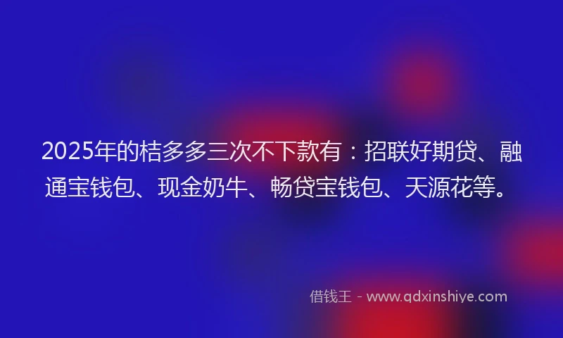 2025年的桔多多三次不下款有：招联好期贷、融通宝钱包、现金奶牛、畅贷宝钱包、天源花等。