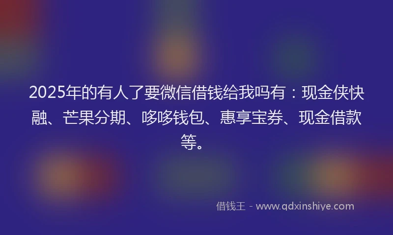 2025年的有人了要微信借钱给我吗有：现金侠快融、芒果分期、哆哆钱包、惠享宝券、现金借款等。
