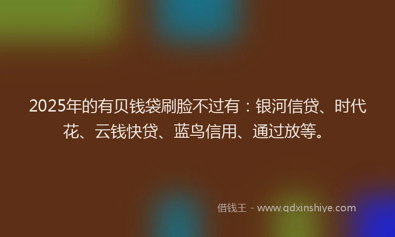 2025年的有贝钱袋刷脸不过有:银河信贷、时代花、云钱快贷、蓝鸟信用、通过放等。