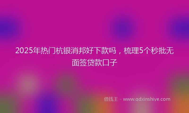 2025年热门杭银消邦好下款吗，梳理5个秒批无面签贷款口子