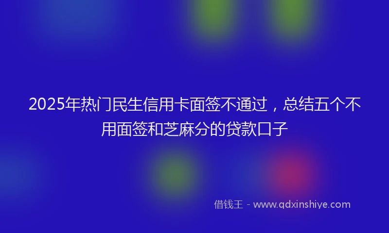 2025年热门民生信用卡面签不通过，总结五个不用面签和芝麻分的贷款口子