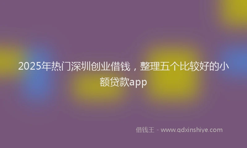 2025年热门深圳创业借钱，整理五个比较好的小额贷款app
