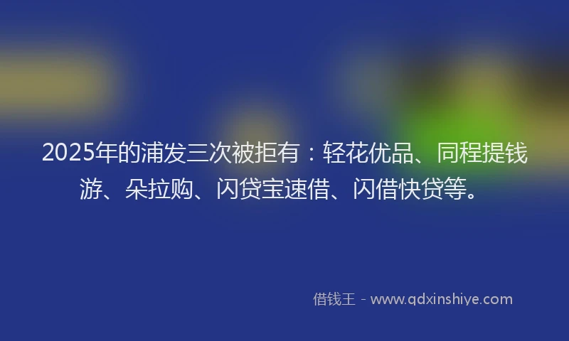 2025年的浦发三次被拒有：轻花优品、同程提钱游、朵拉购、闪贷宝速借、闪借快贷等。