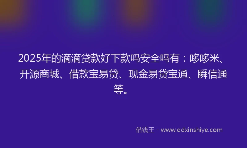 2025年的滴滴贷款好下款吗安全吗有：哆哆米、开源商城、借款宝易贷、现金易贷宝通、瞬信通等。