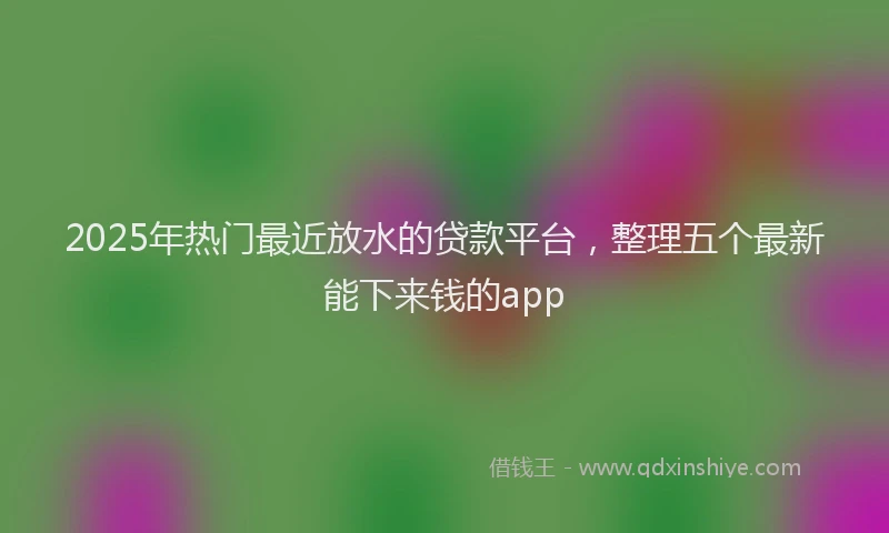 2025年热门最近放水的贷款平台,整理五个最新能下来钱的app