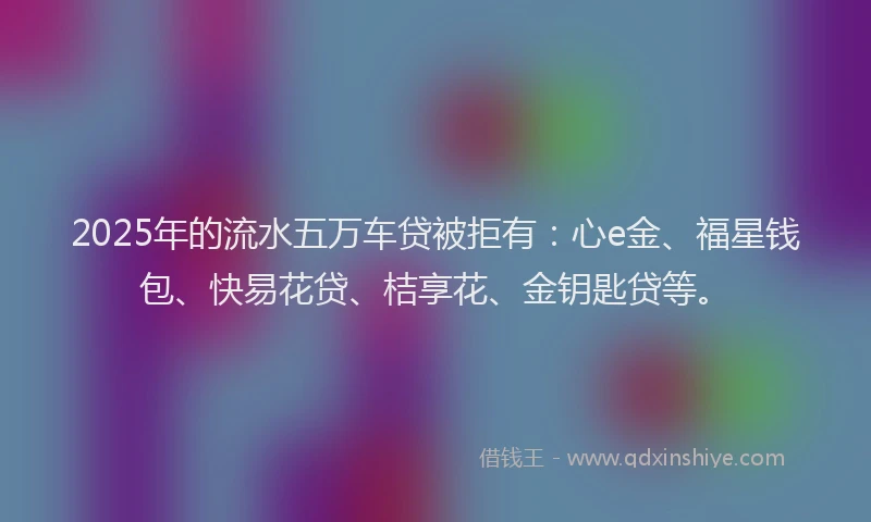 2025年的流水五万车贷被拒有：心e金、福星钱包、快易花贷、桔享花、金钥匙贷等。