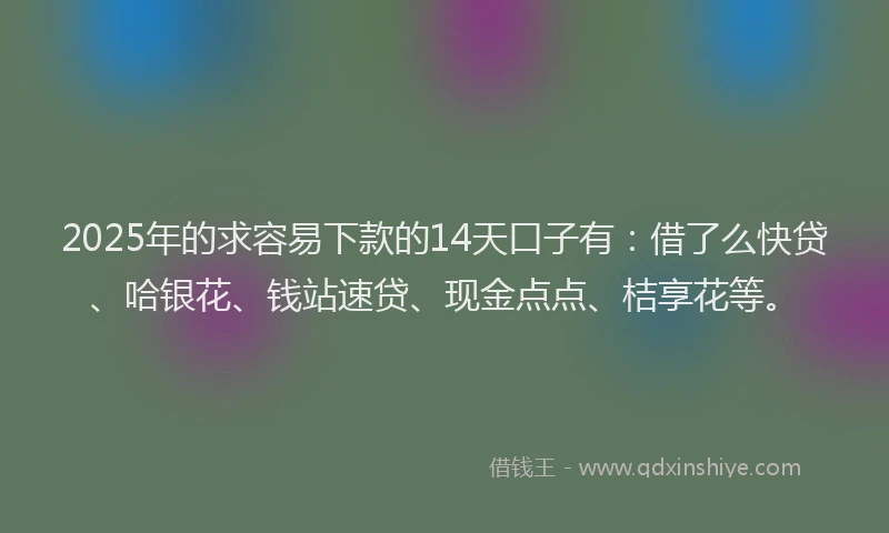 2025年的求容易下款的14天口子有：借了么快贷、哈银花、钱站速贷、现金点点、桔享花等。