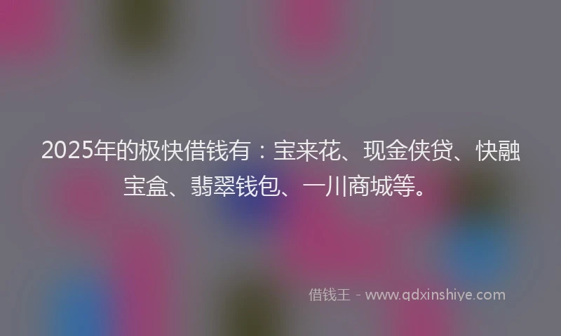 2025年的极快借钱有：宝来花、现金侠贷、快融宝盒、翡翠钱包、一川商城等。