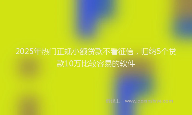 2025年热门正规小额贷款不看征信，归纳5个贷款10万比较容易的软件