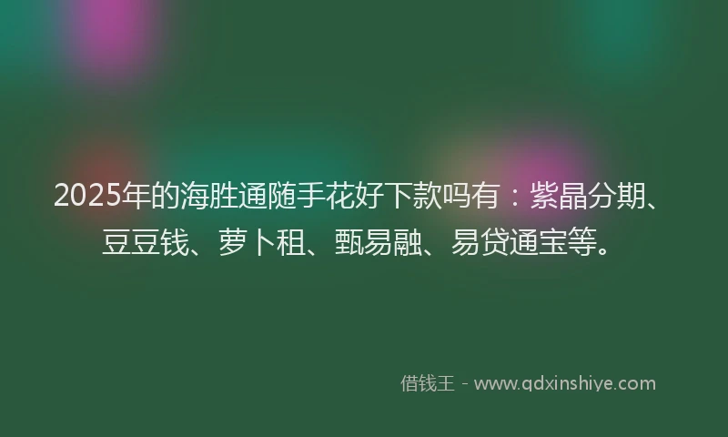 2025年的海胜通随手花好下款吗有：紫晶分期、豆豆钱、萝卜租、甄易融、易贷通宝等。