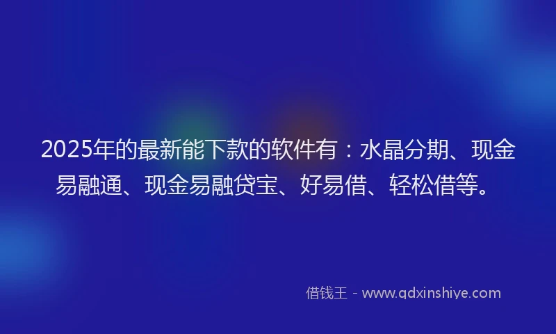 2025年的最新能下款的软件有：水晶分期、现金易融通、现金易融贷宝、好易借、轻松借等。