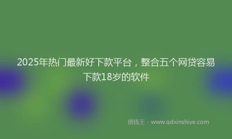 2025年热门最新好下款平台，整合五个网贷容易下款18岁的软件