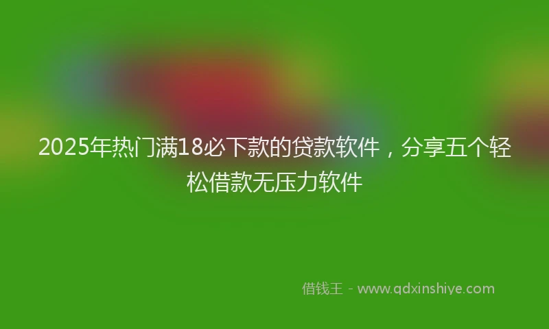2025年热门满18必下款的贷款软件，分享五个轻松借款无压力软件
