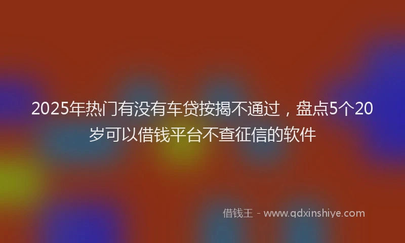 2025年热门有没有车贷按揭不通过，盘点5个20岁可以借钱平台不查征信的软件
