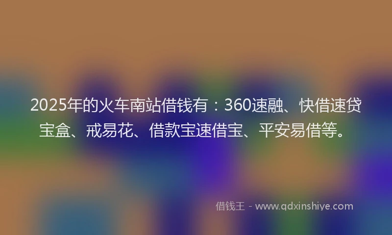 2025年的火车南站借钱有：360速融、快借速贷宝盒、戒易花、借款宝速借宝、平安易借等。
