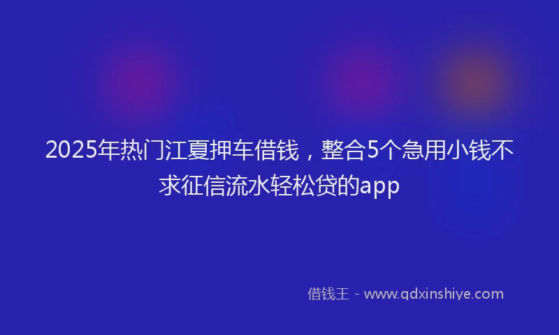 2025年热门江夏押车借钱,整合5个急用小钱不求征信流水轻松贷的app