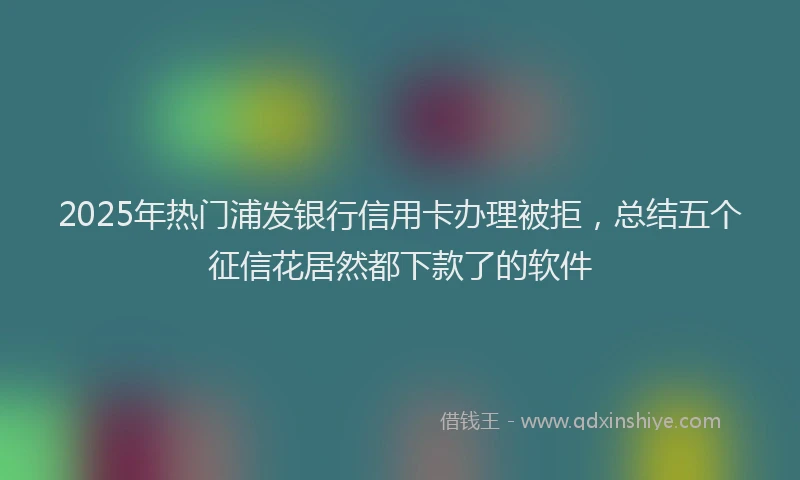 2025年热门浦发银行信用卡办理被拒，总结五个征信花居然都下款了的软件