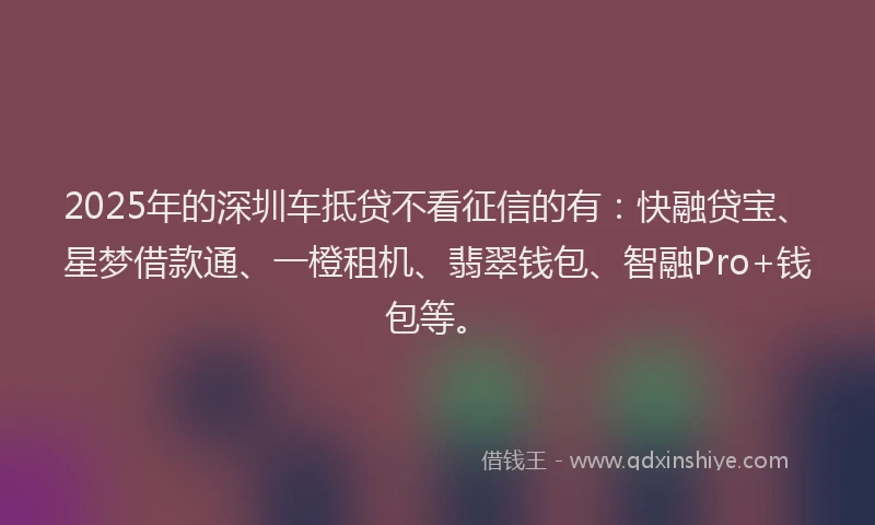 2025年的深圳车抵贷不看征信的有:快融贷宝、星梦借款通、一橙租机、翡翠钱包、智融Pro+钱包等。