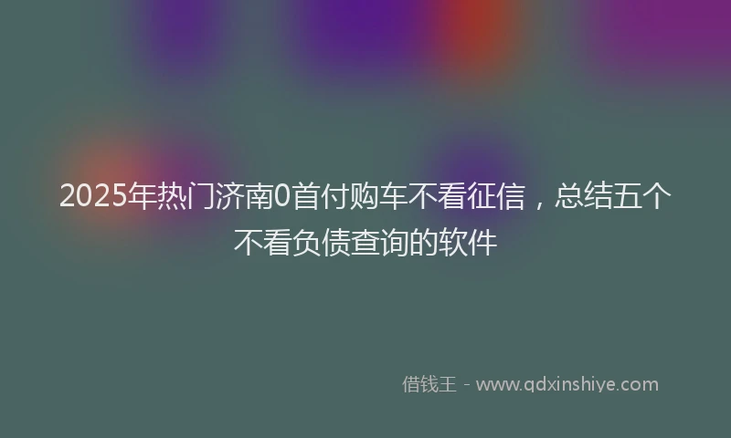 2025年热门济南0首付购车不看征信,总结五个不看负债查询的软件