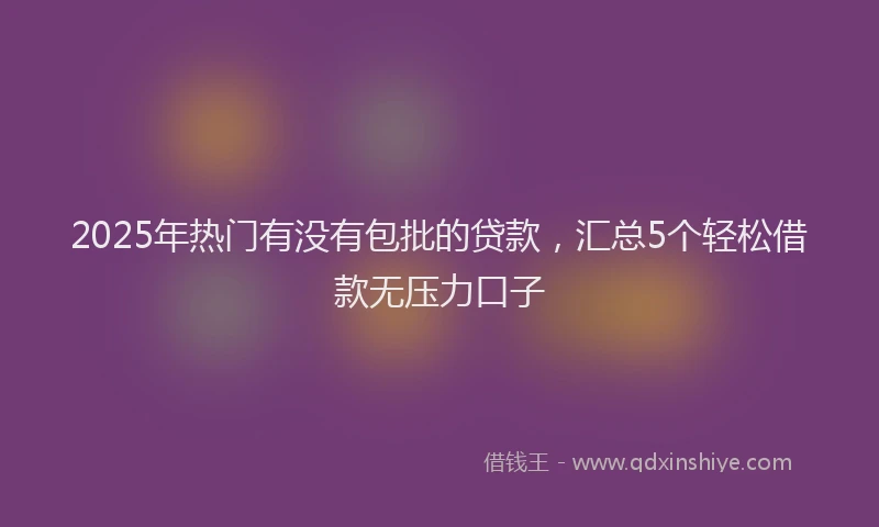 2025年热门有没有包批的贷款,汇总5个轻松借款无压力口子