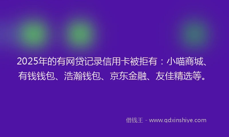 2025年的有网贷记录信用卡被拒有：小喵商城、有钱钱包、浩瀚钱包、京东金融、友佳精选等。
