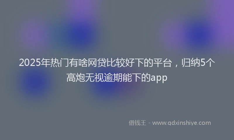 2025年热门有啥网贷比较好下的平台,归纳5个高炮无视逾期能下的app